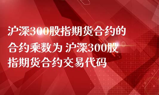 沪深300股指期货合约的合约乘数为 沪深300股指期货合约交易代码