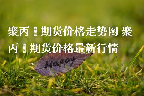 聚丙烯期货价格走势图 聚丙烯期货价格最新行情