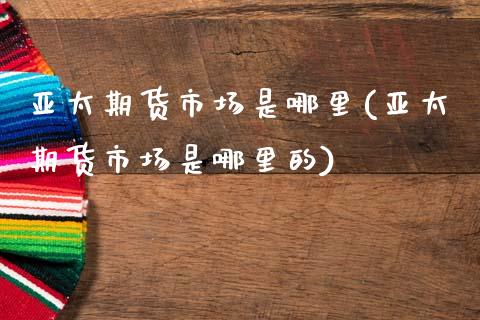 亚太期货市场是哪里(亚太期货市场是哪里的)