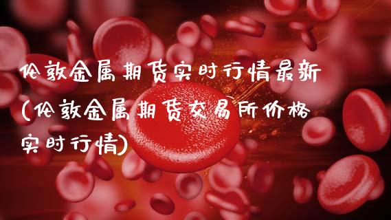伦敦金属期货实时行情最新(伦敦金属期货交易所价格实时行情)