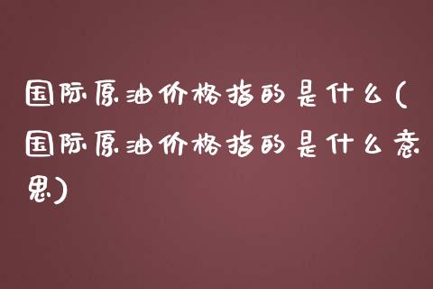 国际原油价格指的是什么(国际原油价格指的是什么意思)