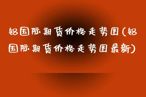 铝国际期货价格走势图(铝国际期货价格走势图最新)