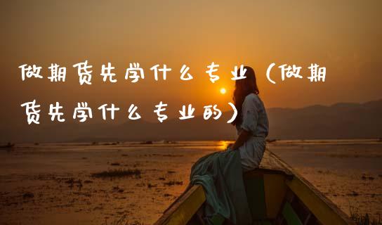 做期货先学什么专业（做期货先学什么专业的）
