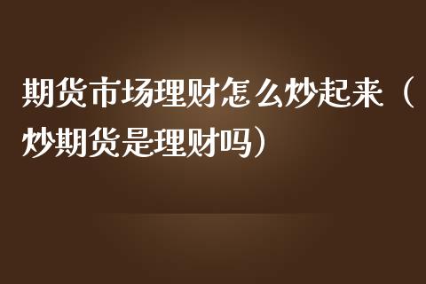 期货市场理财怎么炒起来（炒期货是理财吗）
