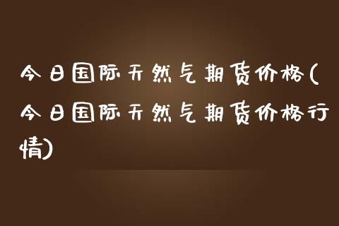 今日国际天然气期货价格(今日国际天然气期货价格行情)