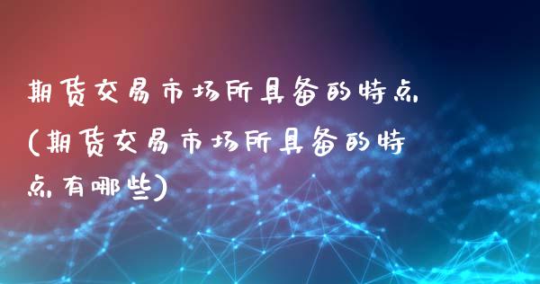 期货交易市场所具备的特点(期货交易市场所具备的特点有哪些)