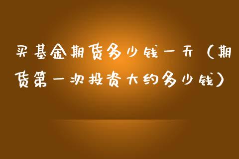 买基金期货多少钱一天（期货第一次投资大约多少钱）