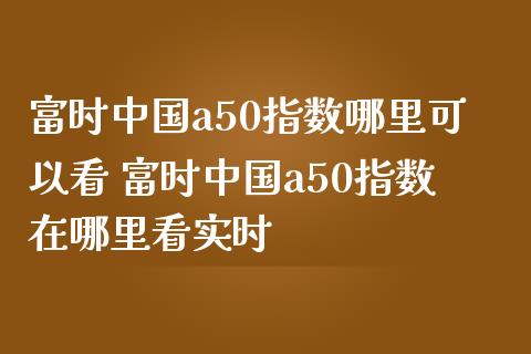 富时中国a50指数哪里可以看 富时中国a50指数在哪里看实时