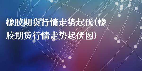 橡胶期货行情走势起伏(橡胶期货行情走势起伏图)