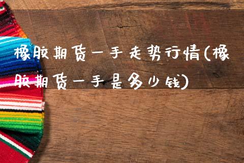 橡胶期货一手走势行情(橡胶期货一手是多少钱)
