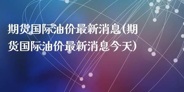期货国际油价最新消息(期货国际油价最新消息今天)