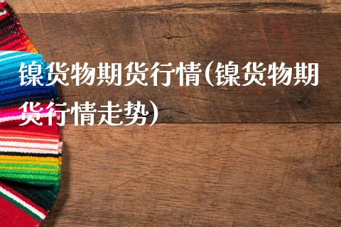 镍货物期货行情(镍货物期货行情走势)