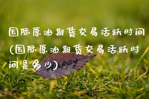 国际原油期货交易活跃时间(国际原油期货交易活跃时间是多少)