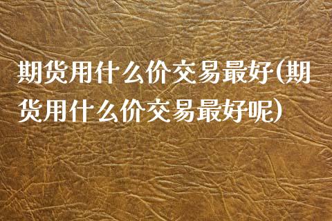 期货用什么价交易最好(期货用什么价交易最好呢)