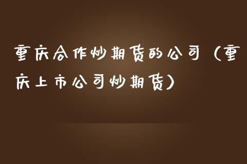 重庆合作炒期货的公司（重庆上市公司炒期货）