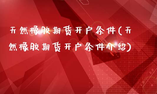 天然橡胶期货开户条件(天然橡胶期货开户条件介绍)