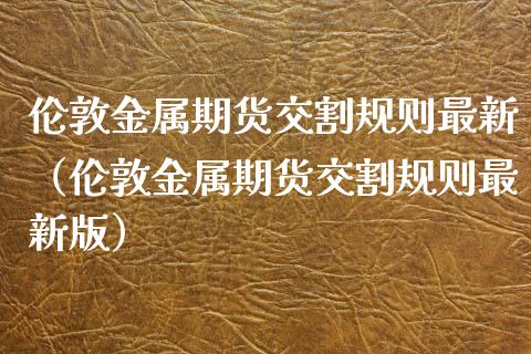 伦敦金属期货交割规则最新（伦敦金属期货交割规则最新版）