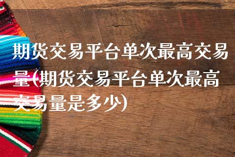 期货交易平台单次最高交易量(期货交易平台单次最高交易量是多少)