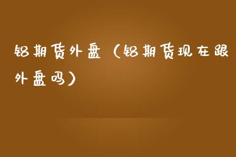 铝期货外盘（铝期货现在跟外盘吗）