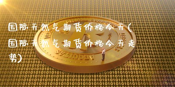 国际天然气期货价格今天(国际天然气期货价格今天走势)