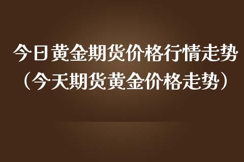 今日黄金期货价格行情走势（今天期货黄金价格走势）