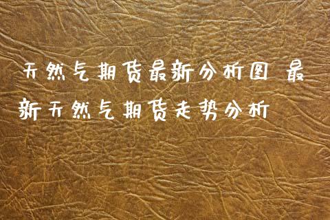 天然气期货最新分析图 最新天然气期货走势分析