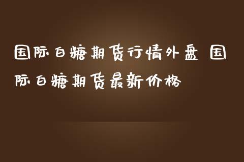 国际白糖期货行情外盘 国际白糖期货最新价格