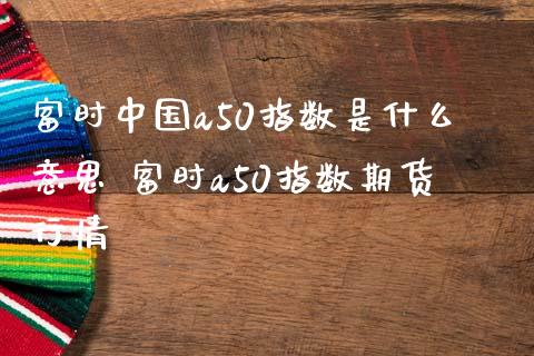 富时中国a50指数是什么意思 富时a50指数期货行情