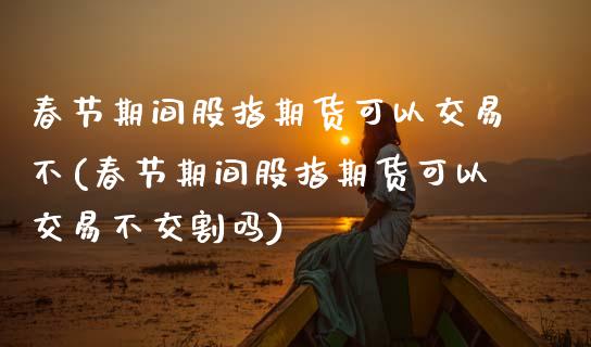 春节期间股指期货可以交易不(春节期间股指期货可以交易不交割吗)