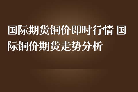 国际期货铜价即时行情 国际铜价期货走势分析