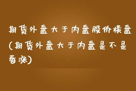 期货外盘大于内盘股价横盘(期货外盘大于内盘是不是看涨)