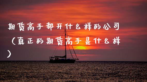 期货高手都开什么样的公司（真正的期货高手是什么样）