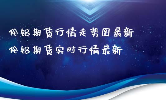 伦铝期货行情走势图最新 伦铝期货实时行情最新