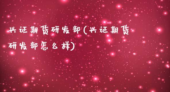 兴证期货研发部(兴证期货研发部怎么样)