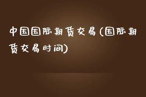 中国国际期货交易(国际期货交易时间)