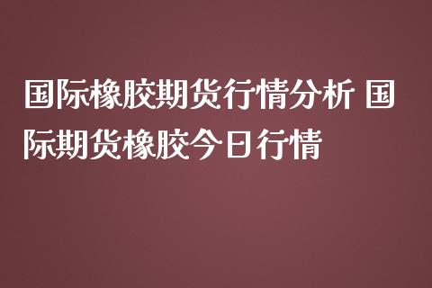 国际橡胶期货行情分析 国际期货橡胶今日行情