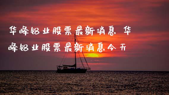 华峰铝业股票最新消息 华峰铝业股票最新消息今天