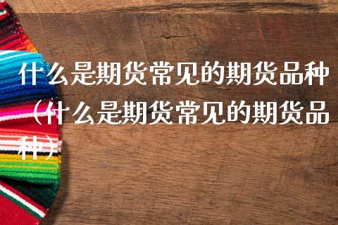 什么是期货常见的期货品种（什么是期货常见的期货品种）