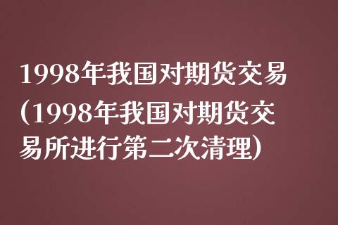 1998年我国对期货交易(1998年我国对期货交易所进行第二次清理)