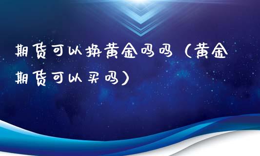 期货可以换黄金吗吗（黄金期货可以买吗）