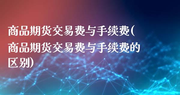 商品期货交易费与手续费(商品期货交易费与手续费的区别)