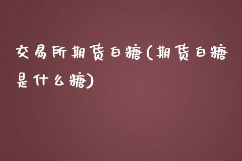交易所期货白糖(期货白糖是什么糖)