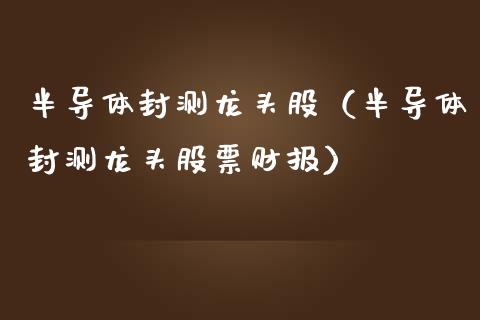 半导体封测龙头股（半导体封测龙头股票财报）