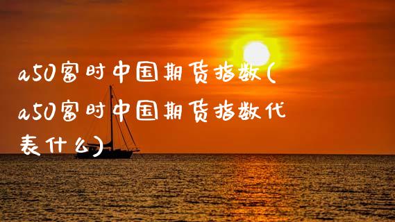 a50富时中国期货指数(a50富时中国期货指数代表什么)