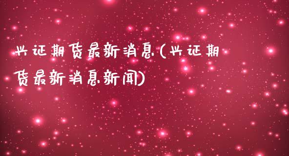 兴证期货最新消息(兴证期货最新消息新闻)