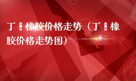 丁苯橡胶价格走势(丁苯橡胶价格走势图)_财经要闻_第1张_宇龙理财网 丁苯橡胶价格走势(丁苯橡胶价格走势图)_https://www.dglong8.com_财经要闻_第1张