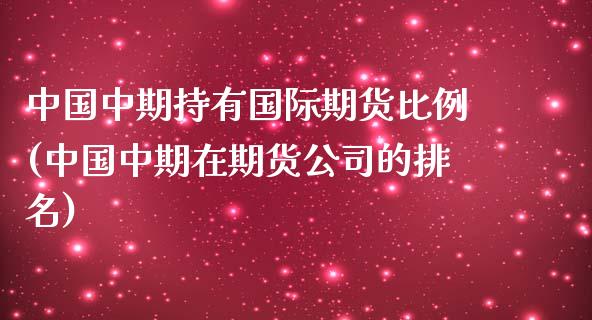 中国中期持有国际期货比例(中国中期在期货公司的排名)