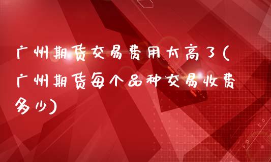 广州期货交易费用太高了(广州期货每个品种交易收费多少)