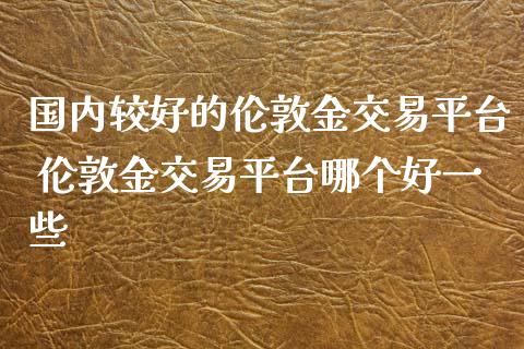 国内较好的伦敦金交易平台 伦敦金交易平台哪个好一些