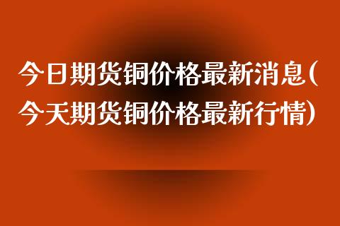 今日期货铜价格最新消息(今天期货铜价格最新行情)